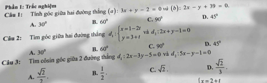 Phần 1: Trắc nghiệm
Câu 1: Tính góc giữa hai đường thẳng (a): 3x+y-2=0 và (b): 2x-y+39=0.
A. 30°
B. 60° C. 90° D. 45°
Câu 2: Tìm góc giữa hai đường thắng d_1:beginarrayl x=1-2t y=3+tendarray. và d_2:2x+y-1=0
A. 30°
B. 60° C. 90° D. 45°
Câu 3: Tìm côsin góc giữa 2 đường thắng d_1:2x-3y-5=0 và d_2:5x-y-1=0
A.  sqrt(2)/2 .
B.  1/2 .
C. sqrt(2).
D.  sqrt(2)/3 .
(x=2+t