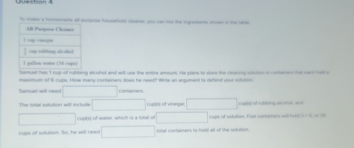 To make a homemade all-purpose household cleaner, you can mix the ingredients shown in the fable
Samuel has 1 cup of rubbing alcohol and will use the entre amount. He plans to store the cleaning solution in contamers that each hol s
meximum of 6 cups. How many containers does he need? Wite an argument to defend your sulution.
Samuel will need □ containers.
The total solution will include □ cup(s) of vinegar, □ cup(s) of rubbing alcohol, and
□ cup(s) of water, which is a total of □ cups of solution. Five containers will hold T_2=4] ( 3(
cups of solution. So, he will need □ total containers to hold all of the solution.