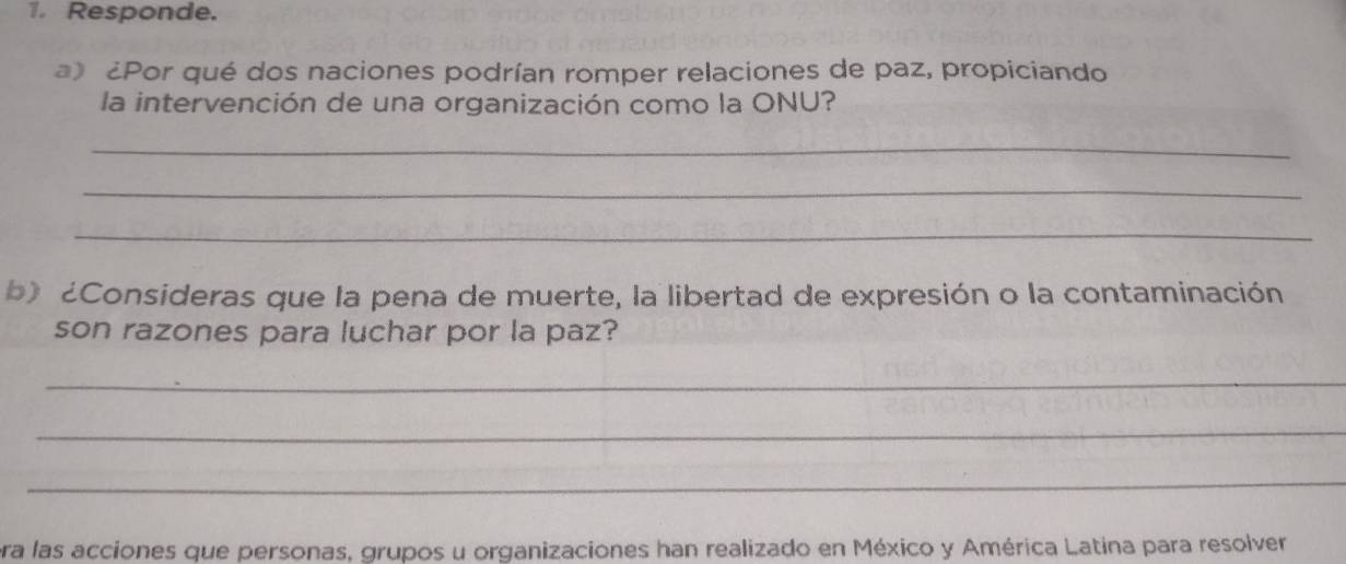 Responde. 
a) ¿Por qué dos naciones podrían romper relaciones de paz, propiciando 
la intervención de una organización como la ONU? 
_ 
_ 
_ 
b) ¿Consideras que la pena de muerte, la libertad de expresión o la contaminación 
son razones para luchar por la paz? 
_ 
_ 
_ 
era las acciones que personas, grupos u organizaciones han realizado en México y América Latina para resolver