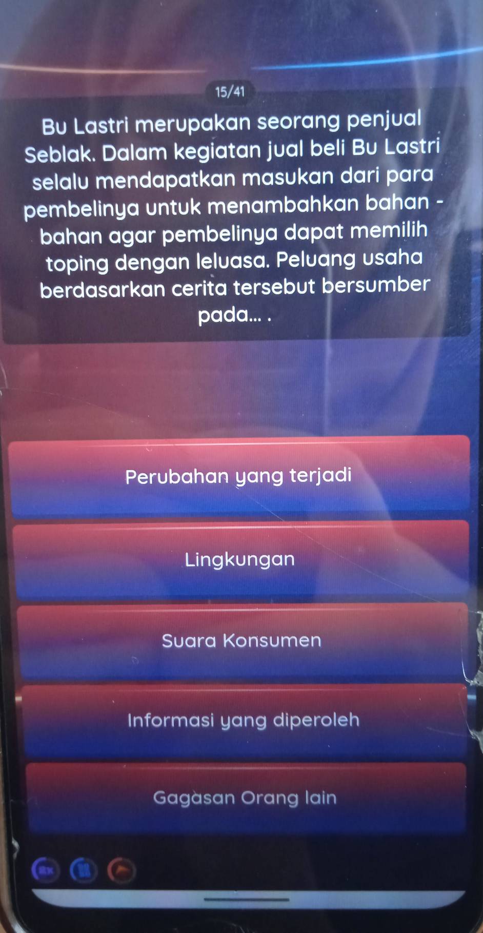 15/41
Bu Lastri merupakan seorang penjual
Seblak. Dalam kegiatan jual beli Bu Lastri
selalu mendapatkan masukan dari para
pembelinya untuk menambahkan bahan -
bahan agar pembelinya dapat memilih
toping dengan leluasa. Peluang usaha
berdasarkan cerita tersebut bersumber
pada... .
Perubahan yang terjadi
Lingkungan
Suara Konsumen
Informasi yang diperoleh
Gagàsan Orang lain