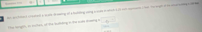 Question 2/10 () < ) NL3 
An architect created a scale drawing of a building using a scale in which  0.25 inch represents 2 feet. The length of the actual buliding is 250 ft
The length, in inches, of the builiding in the scale drawing is ^ 
125i