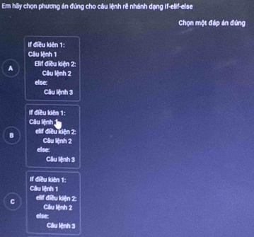 Em hãy chọn phương án đúng cho câu lệnh rẽ nhánh dạng if-elif-else
Chọn một đáp án đứng
if điều kiên 1 :
Cầu lệnh 1
A Elif điều kiện 2 :
Câu lệnh 2
else:
Câu lệnh 3
if điều kiên 1 :
Câu lệnh 1
B elif điều kiện 2 :
Câu lệnh 2
else:
Câu lệnh 3
If điều kiên 1 :
Câu lệnh 1
C elif điều kiện 2 :
Câu lệnh 2
else:
Câu lệnh 3