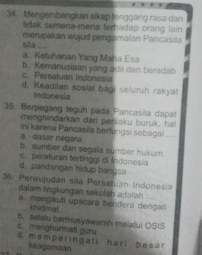 Mengembangkan sikap tenggang rasa dan
tidak semena-mena terhadap orang lain 
merupakan wujud pengamalan Pancasila
sila ....
a. Ketuhanan Yang Maha Esa
b. Kemanusiaan yang adil dan beradab
c. Persatuan Indonesia
d, Keadilan sosial bagi seluruh rakyat
Indonesia
35. Berpegang teguh pada Pancasila dapat
menghindarkan dari perilaku buruk, hal
ini karena Pancasila berfungsi sebagai ....
a. dasar negara
b. sumber dari segala sumber hukum
c.peraturan tertinggi di Indonesia
d. pandangan hidup bangsa
36. Perwujudan sila Persatuan Indonesia
dalam lingkungan sekolah adalah ....
a. mengikuti upacara bendera dengan
khidmat
b. selalu bermusyawarah melalui OSIS
c menghormati guru
d. mempe r ingati hari besar
keagamaan