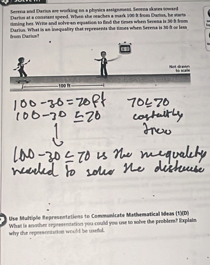 Serena and Darius are working on a physics assignment. Serena skates toward 
Darius at a constant speed. When she reaches a mark 100 ft from Darius, he starts 
timing her. Write and solve an equation to find the times when Serena is 30 ft from 
Darius. What is an inequality that represents the times when Serena is 30 ft or less 
from Darius? 
Use Multiple Representations to Communicate Mathematical Ideas (1)(D) 
What is another representation you could you use to solve the problem? Explain 
why the representation would be useful.