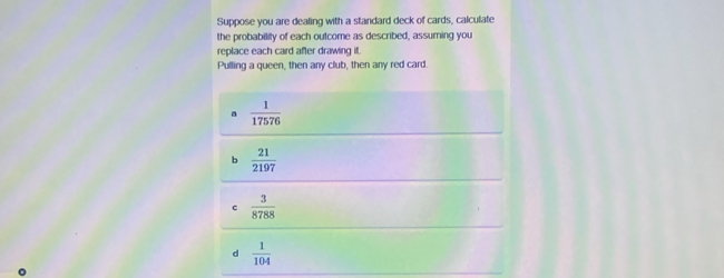 Suppose you are dealing with a standard deck of cards, calculate
the probability of each outcome as described, assuming you
replace each card after drawing it.
Pulling a queen, then any club, then any red card.
a  1/17576 
b  21/2197 
c  3/8788 
d  1/104 