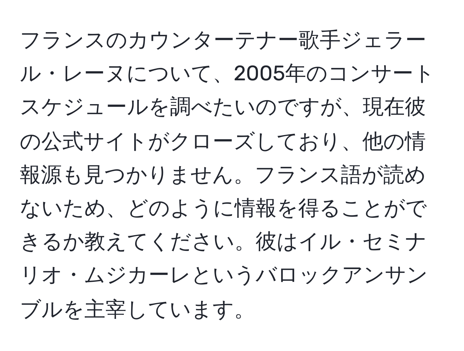 フランスのカウンターテナー歌手ジェラール・レーヌについて、2005年のコンサートスケジュールを調べたいのですが、現在彼の公式サイトがクローズしており、他の情報源も見つかりません。フランス語が読めないため、どのように情報を得ることができるか教えてください。彼はイル・セミナリオ・ムジカーレというバロックアンサンブルを主宰しています。