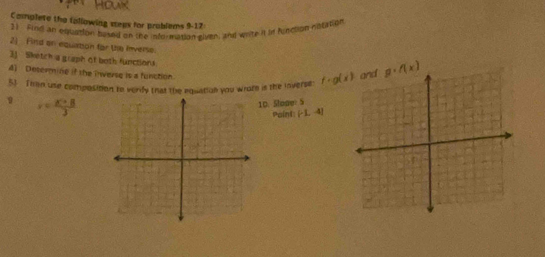 Complete the tollowing weps for problems 9-17: 
3) Find an equation based on the information given, and write it in function notation 
2) Find on equation for the inverse. 
3) Sketch a graph of both functions 
A) Determine if the inverse is a function 
51 Then use composition to verify that the equation you wrote is the inverse: f· g(x)
g· f(x)
9 x= (x+8)/3 
10. Slope: 5
Point: (-1,-4]