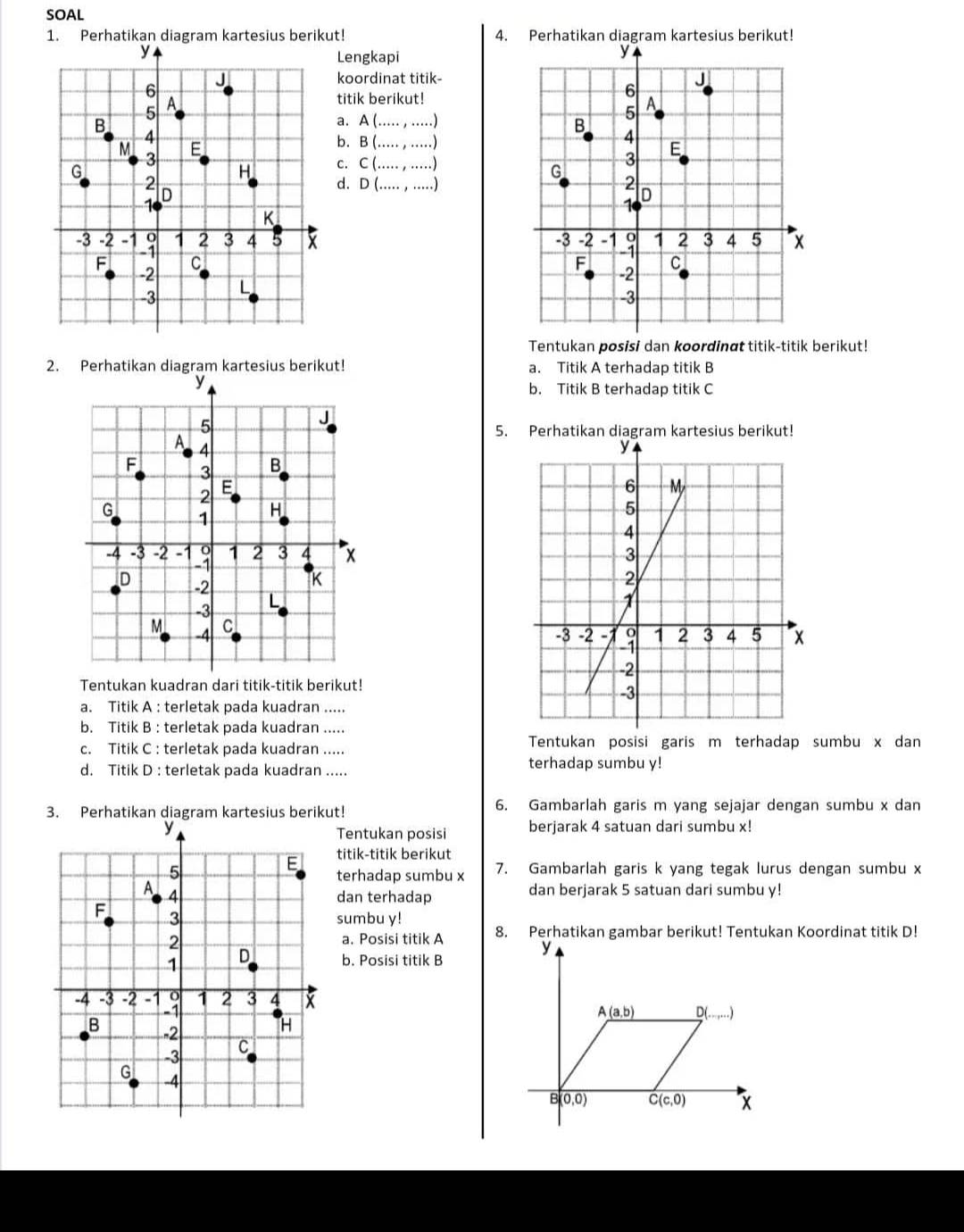 SOAL
1. Perhatikan diagram kartesius berikut! 4.erhati
Lengkapi 
koordinat titik
titik berikut!
a. A(.....,...)
b. B(.....,....)
C(.......)
d. D(...,...)

Tentukan posisi dan koordinαt titik-titik berikut!
2. Perhatikan diagram kartesius berikut! a. Titik A terhadap titik B
b. Titik B terhadap titik C
5. Perhatikan diagram kartesius berikut!
 
 
Tentukan kuadran dari titik-titik berikut!
a. Titik A : terletak pada kuadran .....
b. Titik B : terletak pada kuadran …_
c. Titik C : terletak pada kuadran ..... Tentukan posisi garis m terhadap sumbu x dan
d. Titik D : terletak pada kuadran ..... terhadap sumbu y!
3. Perhatikan diagram kartesius berikut! 6. Gambarlah garis m yang sejajar dengan sumbu x dan
berjarak 4 satuan dari sumbu x!
Tentukan posisi
titik-titik berikut
terhadap sumbu x 7. Gambarlah garis k yang tegak lurus dengan sumbu x
dan terhadap dan berjarak 5 satuan dari sumbu y!
sumbu y! 
a. Posisi titik A
b. Posisi titik B