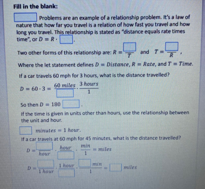 Fill in the blank: 
□ Problems are an example of a relationship problem. It’s a law of 
nature that how far you travel is a relation of how fast you travel and how 
long you travel. This relationship is stated as “distance equals rate times 
time”, or D=R· □. 
Two other forms of this relationship are: R= □ /T  and T= □ /R , 
Where the let statement defines D= Distance, R=Rat e, and T= Time. 
If a car travels 60 mph for 3 hours, what is the distance travelled?
D=60· 3= 60miles/□  ·  3hours/1 
So then D=180□. 
If the time is given in units other than hours, use the relationship between 
the unit and hour.
□ r minutes=1 hour. 
If a car travels at 60 mph for 45 minutes, what is the distance travelled?
D= □ /hour ·  hour/□  ·  min/1 =miles
D= □ /1hour ·  1hour/□  ·  □ min/1 =□ miles