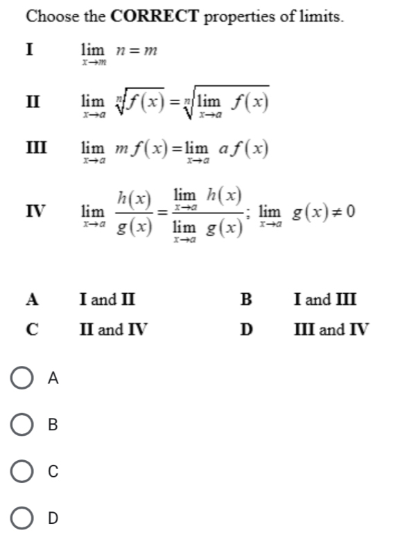 Choose the CORRECT properties of limits.
I limlimits _xto mn=m
I limlimits _xto asqrt[n](f(x))=sqrt[n](limlimits _xto a)f(x)
III limlimits _xto amf(x)=limlimits _xto aaf(x)
IV limlimits _xto a h(x)/g(x) =frac limlimits _xto ah(x)limlimits _xto ag(x);limlimits _xto ag(x)!= 0
A
B
C
D