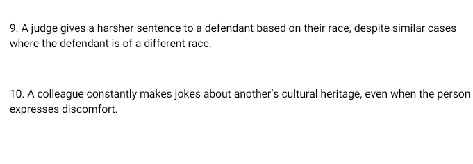 A judge gives a harsher sentence to a defendant based on their race, despite similar cases 
where the defendant is of a different race. 
10. A colleague constantly makes jokes about another’s cultural heritage, even when the person 
expresses discomfort.