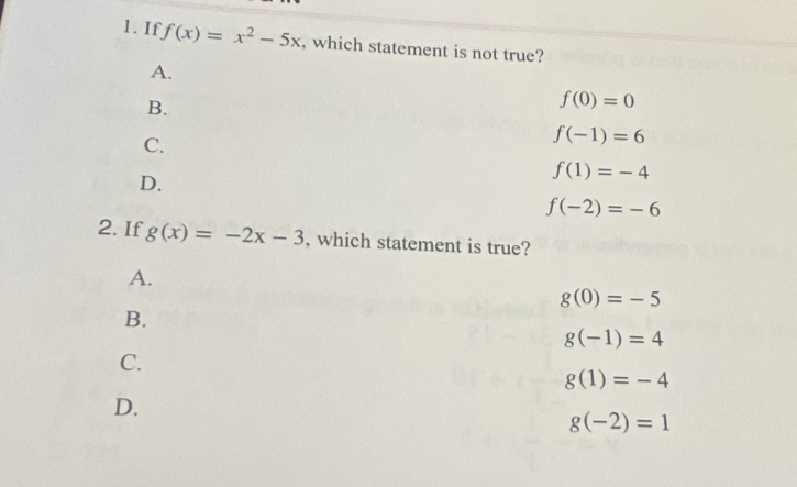 If f(x)=x^2-5x , which statement is not true?
A.
B.
f(0)=0
C.
f(-1)=6
f(1)=-4
D.
f(-2)=-6
2. If g(x)=-2x-3 , which statement is true?
A.
g(0)=-5
B.
g(-1)=4
C.
g(1)=-4
D.
g(-2)=1