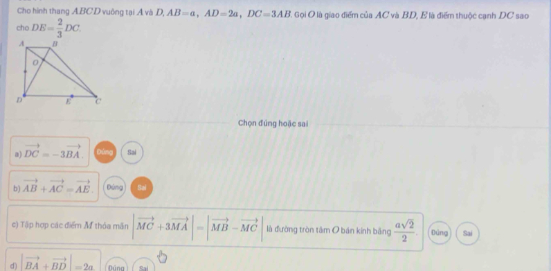 Cho hình thang ABCD vuông tại Á và D, AB=a, AD=2a, DC=3AB C. Gọi O là giao điểm của AC và BD, E là điểm thuộc cạnh DC sao
cho DE= 2/3 DC. 
Chọn đúng hoặc sai
a) vector DC=-3vector BA. Đúng Sai
b) vector AB+vector AC=vector AE. Đúng Sai
c) Tập hợp các điểm M thỏa mãn |vector MC+3vector MA|=|vector MB-vector MC là đường tròn tâm O bán kính bằng  asqrt(2)/2 . Đúng Sai
d) |vector BA+vector BD|=2a Dúna