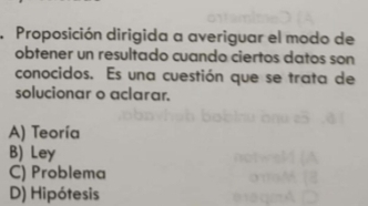 Proposición dirigida a averiguar el modo de
obtener un resultado cuando ciertos datos son
conocidos. Es una cuestión que se trata de
solucionar o aclarar.
A) Teoría
B) Ley
C) Problema
D) Hipótesis