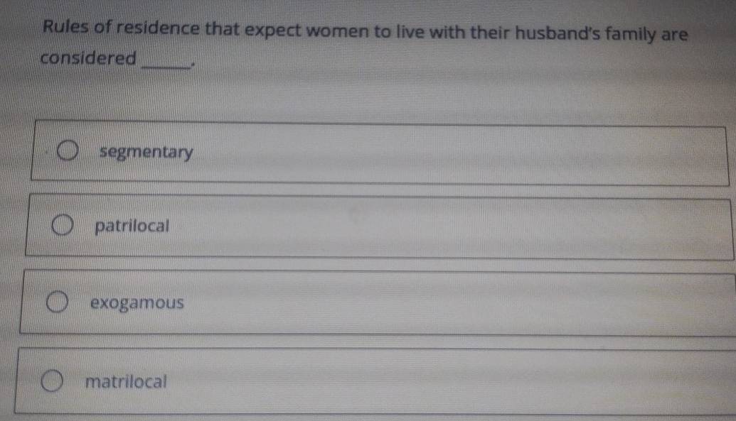 Rules of residence that expect women to live with their husband's family are
considered
_
segmentary
patrilocal
exogamous
_
matrilocal