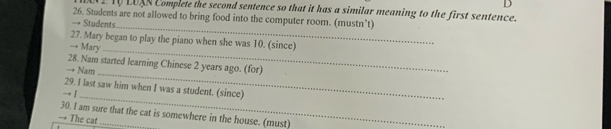 T0 LUAN Complete the second sentence so that it has a similar meaning to the first sentence. 
26. Students are not allowed to bring food into the computer room. (mustn’t) 
_ 
→ Students 
27. Mary began to play the piano when she was 10. (since) 
→ Mary_ 
28. Nam started learning Chinese 2 years ago. (for) 
→ Nam_ 
29. I last saw him when I was a student. (since) 
_ 
30. I am sure that the cat is somewhere in the house. (must) 
The cat