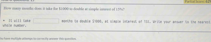 Partial Score: 62º 
How many months does it take for $1000 to double at simple interest of 15%? 
It will take months to double $1000, at simple interest of 15%. Write your answer to the nearest 
whole number. 
You have multiple attemps to correctly answer this question.