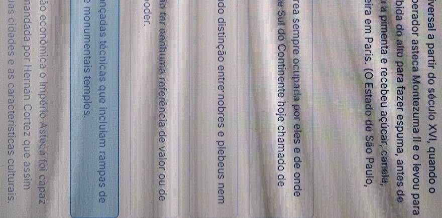 iversal a partir do século XVI, quando o 
perador asteca Montezuma II e o levou para 
bida do alto para fazer espuma, antes de 
u a pimenta e recebeu açúcar, canela, 
eira em Paris. (O Estado de São Paulo, 
rea sempre ocupada por éles é de onde 
te Sul do Continente hoje chamado de 
ado distinção entre nobres e plebeus nem 
ão ter nenhuma referência de valor ou de 
oder. 
tnçadas técnicas que incluíam rampas de 
e monumentais templos. 
ão econômica o Império Asteca foi capaz 
mandada por Hernán Cortez que assim 
uas cidades é as características culturais.