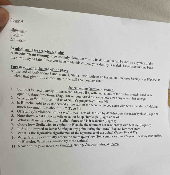 Scene 4 
Blanche - 
Stella - 
Stanley - 
Symbolism: The streetcar/ trains 
A streetcar/train running unswervingly along the rails to its destination can be seen as a symbol of the 
inexorability of fate. Once you have made this choice, your destiny is sealed. There is no turning back. 
Foreshadowing the end of the play: 
At the end of both scene 3 and scene 4, Stella - with little or no hesitation - chooses Stanley over Blanche. It 
is clear that given this choice again, she will abandon her sister. 
Understanding Questions: Scene 4 
1. Contrast is used heavily in this scene. Make a list, with quotations, of the contrasts established in the 
opening stage directions. (Page 40) As you reread the scene note down any others that emerge. 
2. Why does Williams remind us of Stella’s pregnancy? (Page 40) 
3. Is Blanche right to be concerned at the start of the scene or do you agree with Stella that she is, “Making 
much too much fuss about this”? (Page 41) 
4. Of Stanley’s violence Stella says,” I was - sort of- thrilled by it” What does she mean by this? (Page 42) 
5. Note down what Blanche tells us about Shep Huntleigh. (Pages 43 & 44) 
6. What is Blanche’s plan for Stella’s future and is it realistic? (Page43) 
7. Quote how Stella tries to explain to Blanche the nature of her relationship with Stanley. (Page 46) 
8. Is Stella tempted to leave Stanley at any point during this scene? Explain how you know. 
9. What is the figurative significance of the appearance of the trains? (Pages 46 and 47) 
10. When Stanley eventually enters the room quote how Stella embraces him. (Page 48). Stanley then smiles 
at Blanche. What is signalled by these actions? 
11. Now add to your notes on symbols, setting, characterisation & theme.