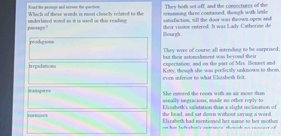 Read the passage and answer the question They both set off, and the conjectures of the
Which of these words is most closely related to the remaining three continued, though with little
underlined word as it is used in this reading satisfaction, till the door was thrown open and
their visitor entered. It was Lady Catherine de
passage? Bourgh.
prodigious
They were of course all intending to be surprised;
but their astonishment was beyond their
trepidations expectation; and on the part of Mrs. Bennet and
Kitty, though she was perfectly unknown to them,
even inferior to what Elizabeth felt
transpires She entered the room with an air more than
usually ungracious, made no other reply to
Elizabeth's salutation than a slight inclination of
surmises the head, and sat down without saying a word.
Elizabeth had mentioned her name to her mother
on her ladvehin's entrance though no requect of