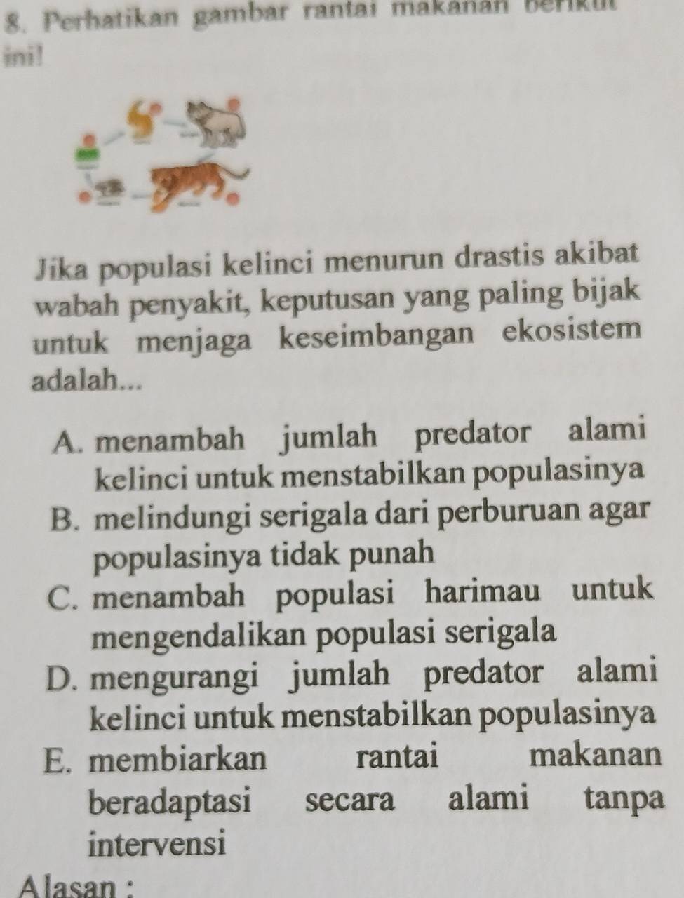 Perhatikan gambar rantai makanán berikul
ini!
Jika populasi kelinci menurun drastis akibat
wabah penyakit, keputusan yang paling bijak
untuk menjaga keseimbangan ekosistem
adalah...
A. menambah jumlah predator alami
kelinci untuk menstabilkan populasinya
B. melindungi serigala dari perburuan agar
populasinya tidak punah
C. menambah populasi harimau untuk
mengendalikan populasi serigala
D. mengurangi jumlah predator alami
kelinci untuk menstabilkan populasinya
E. membiarkan rantai makanan
beradaptasi secara alami tanpa
intervensi
Alasan :