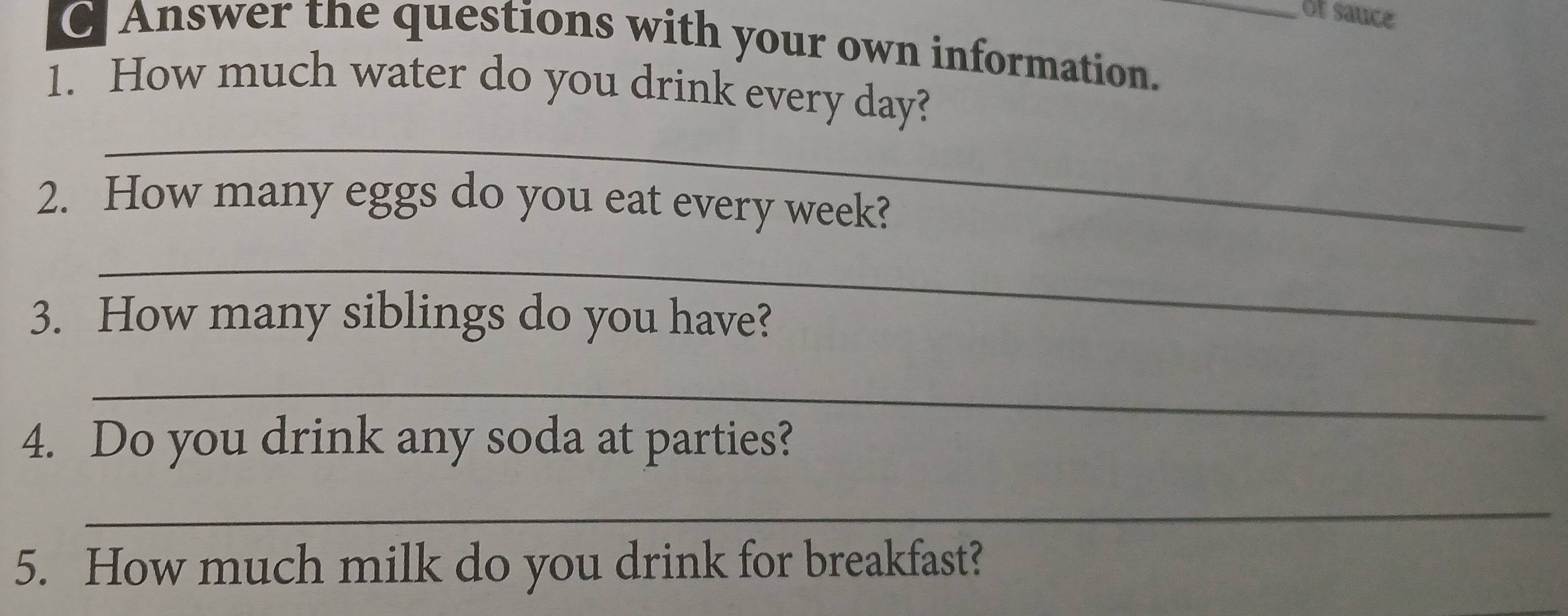 Of sauce 
C Answer the questions with your own information._ 
1. How much water do you drink every day? 
_ 
2. How many eggs do you eat every week? 
_ 
3. How many siblings do you have? 
_ 
4. Do you drink any soda at parties? 
_ 
5. How much milk do you drink for breakfast?