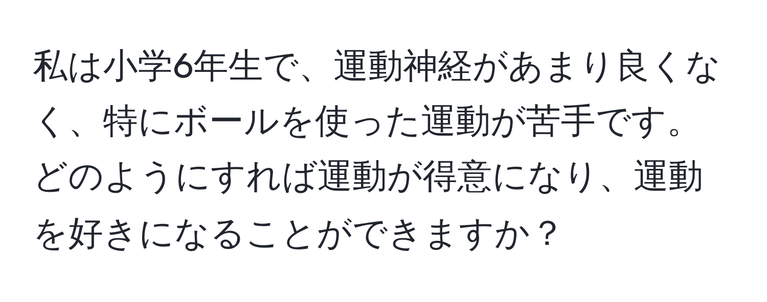 私は小学6年生で、運動神経があまり良くなく、特にボールを使った運動が苦手です。どのようにすれば運動が得意になり、運動を好きになることができますか？