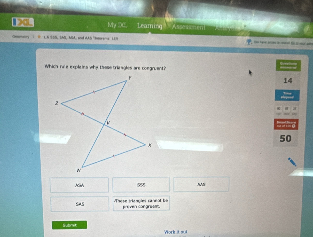 My IXL
ba Learning Assessment Analyue
Geometry L.6 SSS, SAS, ASA, and AAS Theorems LER You Raser prins to roveal? Se so your son
Questions
Which rule explains why these triangles are congruent? Rvovared
14
Tims
elspeed
∞ 97 D
SmartScore
out of 100 9
50
ASA SSS AAS
These triangles cannot be
SAS
proven congruent.
Submit
Work it out