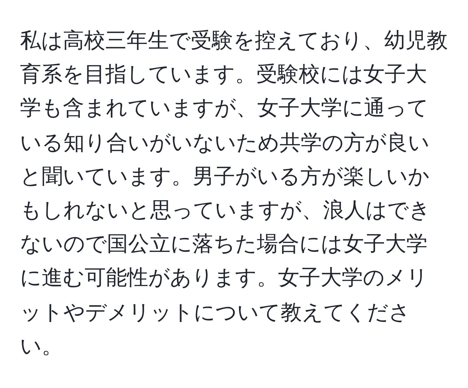 私は高校三年生で受験を控えており、幼児教育系を目指しています。受験校には女子大学も含まれていますが、女子大学に通っている知り合いがいないため共学の方が良いと聞いています。男子がいる方が楽しいかもしれないと思っていますが、浪人はできないので国公立に落ちた場合には女子大学に進む可能性があります。女子大学のメリットやデメリットについて教えてください。