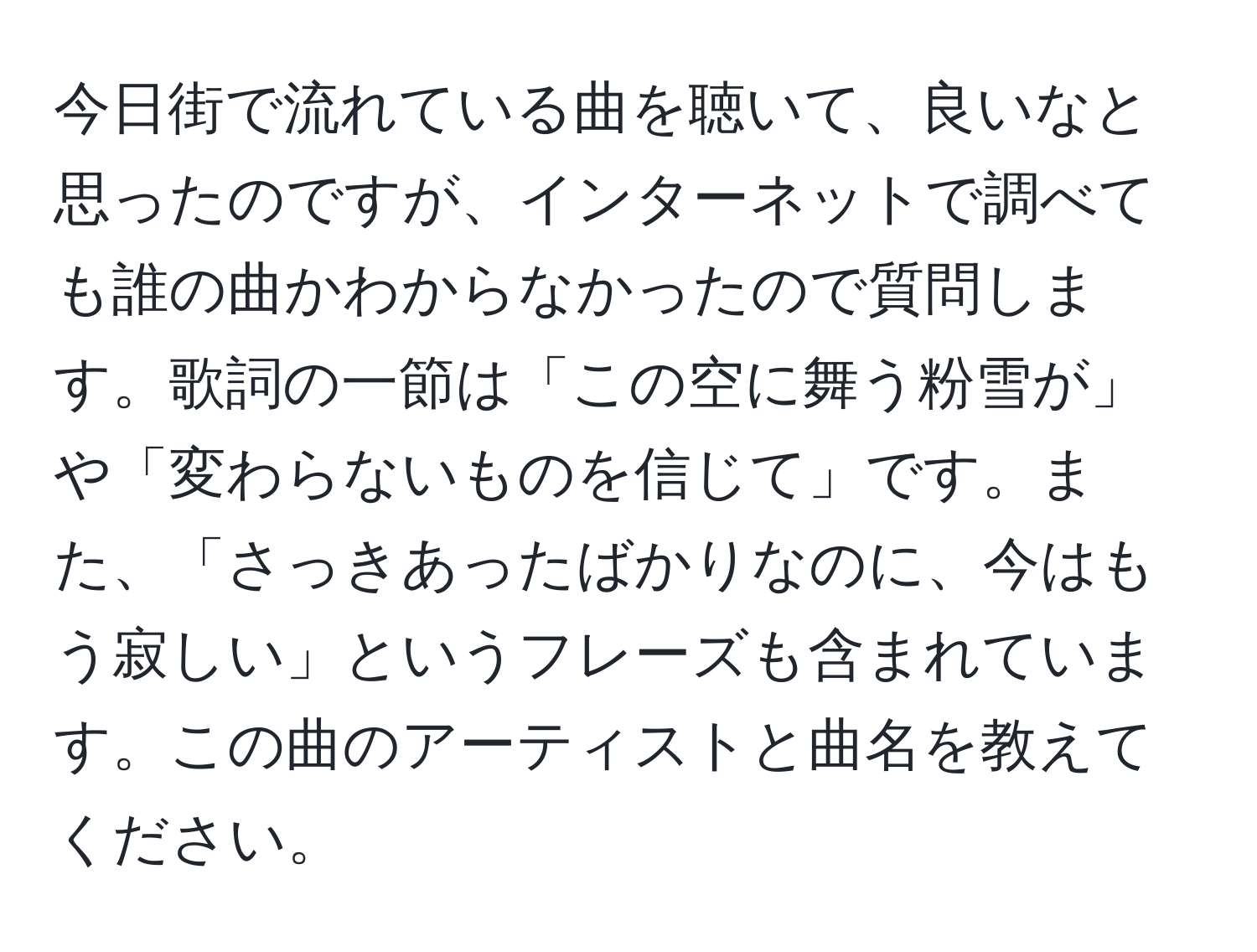 今日街で流れている曲を聴いて、良いなと思ったのですが、インターネットで調べても誰の曲かわからなかったので質問します。歌詞の一節は「この空に舞う粉雪が」や「変わらないものを信じて」です。また、「さっきあったばかりなのに、今はもう寂しい」というフレーズも含まれています。この曲のアーティストと曲名を教えてください。