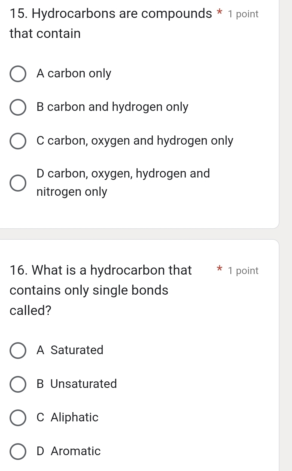 Hydrocarbons are compounds * 1 point
that contain
A carbon only
B carbon and hydrogen only
C carbon, oxygen and hydrogen only
D carbon, oxygen, hydrogen and
nitrogen only
16. What is a hydrocarbon that 1 point
contains only single bonds
called?
A Saturated
B Unsaturated
C Aliphatic
D Aromatic