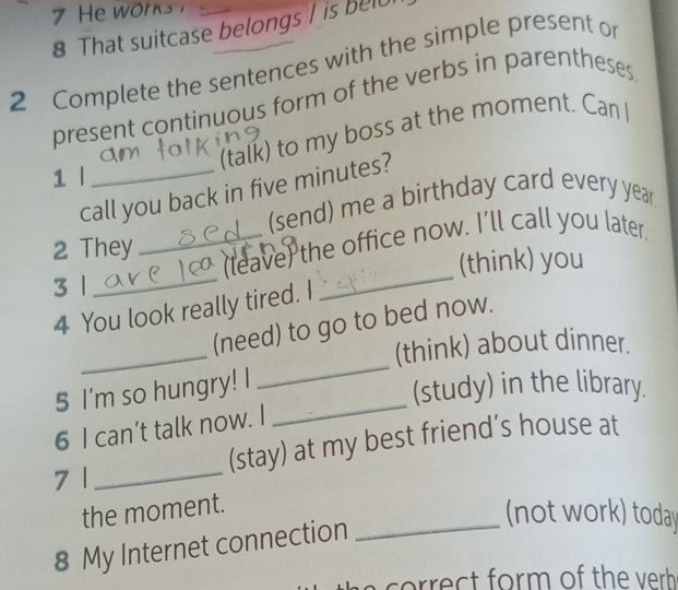 That suitcase belongs I is belu 
2 Complete the sentences with the simple present o 
present continuous form of the verbs in parentheses 
(talk) to my boss at the moment. Can I 
1 l 
call you back in five minutes? 
(send) me a birthday card every year
2 They 
_(leave) the office now. I’ll call you later. 
3 1 __(think) you 
4 You look really tired. I 
_ 
_ 
(need) to go to bed now. 
(think) about dinner. 
_ 
5 I'm so hungry! I 
(study) in the library. 
6 I can’t talk now. I 
(stay) at my best friend’s house at 
7 1 
_ 
the moment. 
_(not work) today 
8 My Internet connection 
co ect form of the verh .