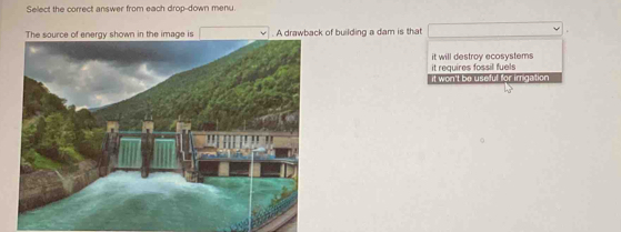 Select the correct answer from each drop-down menu.
The source of energy shown in the image is A drawback of building a dam is that
it will destroy ecosystems
it won't be useful for imrigation it requires fossil fuels