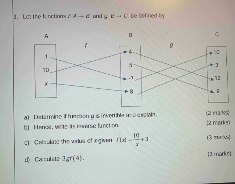 Let the functions f:Ato B and g:Bto C be defined by 
a) Determine if functiongis invertible and explain. (2 marks) 
b) Hence, write its inverse function. (2 marks) 
c) Calculate the value of x given f(x)= 10/x +3. (3 marks) 
d) Calculate 3gf(4). (3 marks)