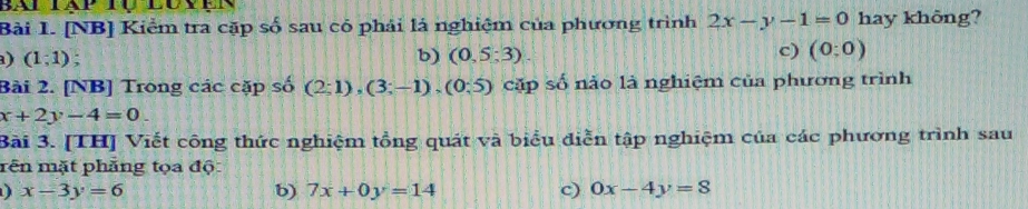 [NB] Kiểm tra cặp số sau có phải là nghiệm của phương trình 2x-y-1=0 hay không?
a) (1;1); b) (0,5:3)
c) (0:0)
Bài 2. [NB] Trong các cặp số (2;1), (3;-1), (0;5) cặp số nào là nghiệm của phương trình
x+2y-4=0. 
Bài 3. [TH] Viết công thức nghiệm tổng quát và biểu diễn tập nghiệm của các phương trình sau
mên mặt phẳng tọa độ
) x-3y=6
b) 7x+0y=14 c) 0x-4y=8