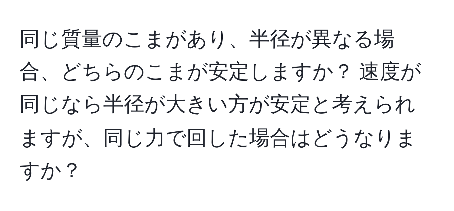 同じ質量のこまがあり、半径が異なる場合、どちらのこまが安定しますか？ 速度が同じなら半径が大きい方が安定と考えられますが、同じ力で回した場合はどうなりますか？