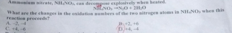 Ammonium nitrate, NH₄NO₃, can decompose explosively when heated.
NH_4NO_3to N_2O+2H_2O
What are the changes in the oxidation numbers of the two nitrogen atoms in NH₄NO3 when this
reaction proceeds?
A. -2, -4 B. +2, +6
C. +4, −6 D. +4, -4