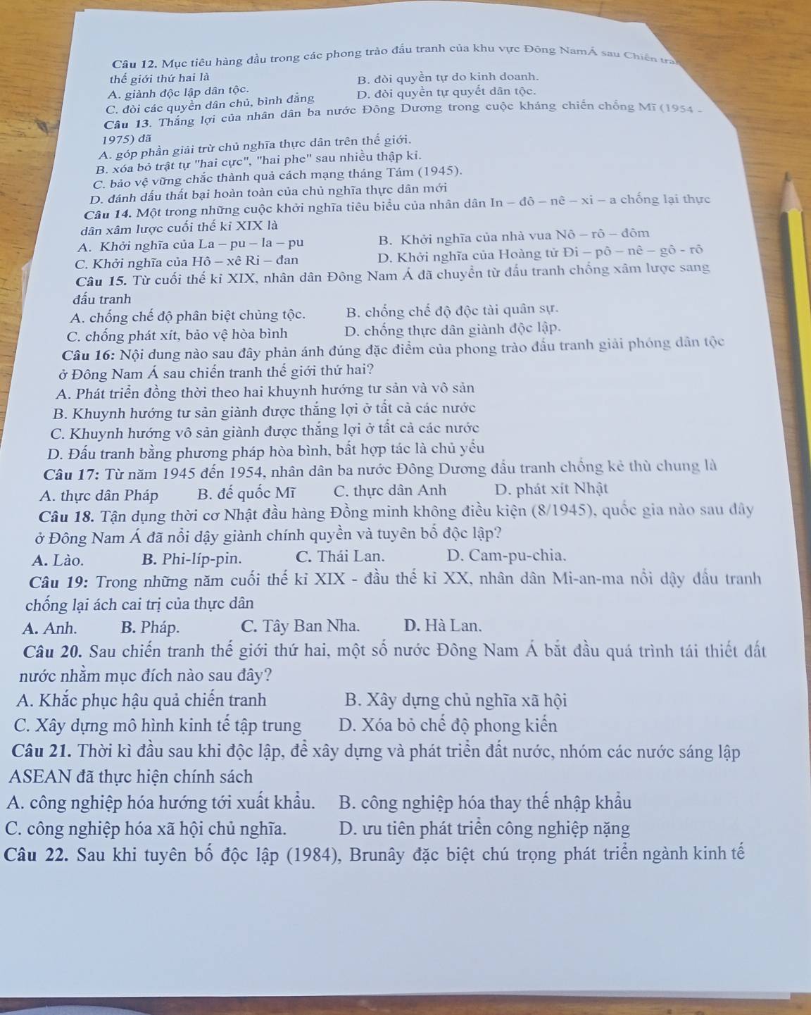 Mục tiêu hàng đầu trong các phong trào đấu tranh của khu vực Đông NamÁ sau Chiến tran
thế giới thứ hai là B. đòi quyền tự do kinh doanh.
A. giành độc lập dân tộc.
C. đòi các quyền dân chủ, bình đẳng D. đòi quyền tự quyết dân tộc.
Câu 13. Thắng lợi của nhân dân ba nước Đông Dương trong cuộc kháng chiến chống Mĩ (1954 -
1975) đã
A. góp phần giải trừ chủ nghĩa thực dân trên thế giới.
B. xóa bỏ trật tự "hai cực", "hai phe" sau nhiều thập ki.
C. bảo vệ vững chắc thành quả cách mạng tháng Tám (1945).
D. đánh dấu thất bại hoàn toàn của chủ nghĩa thực dân mới
Câu 14. Một trong những cuộc khởi nghĩa tiêu biểu của nhân dân In -dhat o-nhat e-xhat i- a chống lại thực
dân xâm lược cuối thế kỉ XIX là
A. Khởi nghĩa của La - pu - la - pu B. Khởi nghĩa của nhà vua Nô - rô - đôm
C. Khởi nghĩa của Hô - xê Ri - đan D. Khởi nghĩa của Hoàng tử Đi - pô - nê - gô - rõ
Câu 15. Từ cuối thế kỉ XIX, nhân dân Đông Nam Á đã chuyển từ đấu tranh chống xâm lược sang
đấu tranh
A. chống chế độ phân biệt chủng tộc. B. chống chế độ độc tài quân sự.
C. chống phát xít, bảo vệ hòa bình D. chống thực dân giành độc lập.
Câu 16: Nội dung nào sau đây phản ánh đúng đặc điểm của phong trào đầu tranh giải phóng dân tộc
ở Đông Nam Á sau chiến tranh thế giới thứ hai?
A. Phát triển đồng thời theo hai khuynh hướng tư sản và vô sản
B. Khuynh hướng tư sản giành được thắng lợi ở tất cả các nước
C. Khuynh hướng vô sản giành được thắng lợi ở tất cả các nước
D. Đấu tranh bằng phương pháp hòa bình, bất hợp tác là chủ yếu
Câu 17: Từ năm 1945 đến 1954, nhân dân ba nước Đông Dương đầu tranh chống kẻ thù chung là
A. thực dân Pháp B. đế quốc Mĩ C. thực dân Anh D. phát xít Nhật
Câu 18. Tận dụng thời cơ Nhật đầu hàng Đồng minh không điều kiện (8/1945), quốc gia nào sau dây
ở Đông Nam Á đã nổi dậy giành chính quyền và tuyên bố độc lập?
A. Lào. B. Phi-líp-pin. C. Thái Lan. D. Cam-pu-chia.
Câu 19: Trong những năm cuối thế kỉ XIX - đầu thế kỉ XX, nhân dân Mi-an-ma nổi dậy đầu tranh
chống lại ách cai trị của thực dân
A. Anh. B. Pháp. C. Tây Ban Nha. D. Hà Lan.
Câu 20. Sau chiến tranh thế giới thứ hai, một số nước Đông Nam Á bắt đầu quá trình tái thiết đất
nước nhằm mục đích nào sau đây?
A. Khắc phục hậu quả chiến tranh B. Xây dựng chủ nghĩa xã hội
C. Xây dựng mô hình kinh tế tập trung D. Xóa bỏ chế độ phong kiến
Câu 21. Thời kì đầu sau khi độc lập, để xây dựng và phát triển đất nước, nhóm các nước sáng lập
ASEAN đã thực hiện chính sách
A. công nghiệp hóa hướng tới xuất khẩu. B. công nghiệp hóa thay thế nhập khẩu
C. công nghiệp hóa xã hội chủ nghĩa. D. ưu tiên phát triển công nghiệp nặng
Câu 22. Sau khi tuyên bố độc lập (1984), Brunây đặc biệt chú trọng phát triển ngành kinh tế