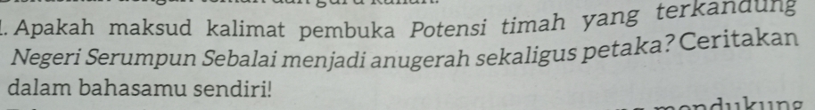 Apakah maksud kalimat pembuka Potensi timah yang terkandung 
Negeri Serumpun Sebalai menjadi anugerah sekaligus petaka? Ceritakan 
dalam bahasamu sendiri!