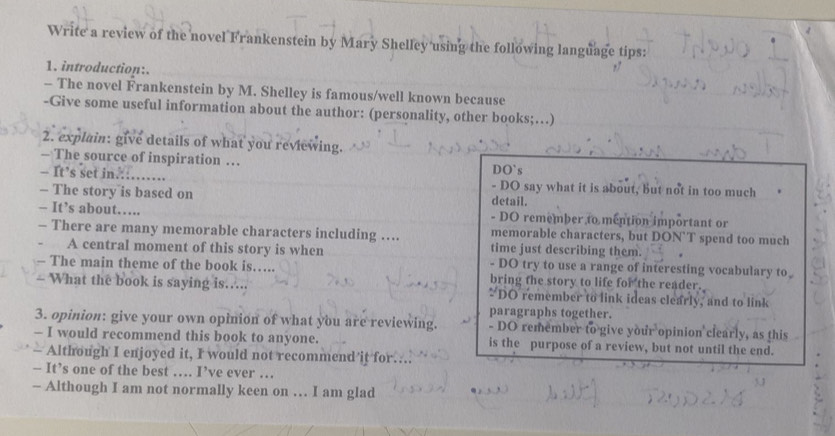 Write a review of the novel Frankenstein by Mary Shelley using the following language tips: 
1. introduction:. 
- The novel Frankenstein by M. Shelley is famous/well known because 
-Give some useful information about the author: (personality, other books;…) 
2. explain: give details of what you reviewing. 
- The source of inspiration … DO`s 
- It’s set in. - DO say what it is about, but not in too much 
-- The story is based on detail. 
- It’s about…. - DO remember to mention important or 
memorable characters, but DON`T spend too much 
- There are many memorable characters including … time just describing them. 
A central moment of this story is when - DO try to use a range of interesting vocabulary to 
The main theme of the book is….. bring the story to life for the reader. 
What the book is saying is…... DO remember to link ideas clearly, and to link 
paragraphs together. 
3. opinion: give your own opinion of what you are reviewing. - DO remember to give your opinion clearly, as this 
— I would recommend this book to anyone. is the purpose of a review, but not until the end. 
Although I enjoyed it, I would not recommend it for. 
— It’s one of the best … I’ve ever … 
- Although I am not normally keen on … I am glad