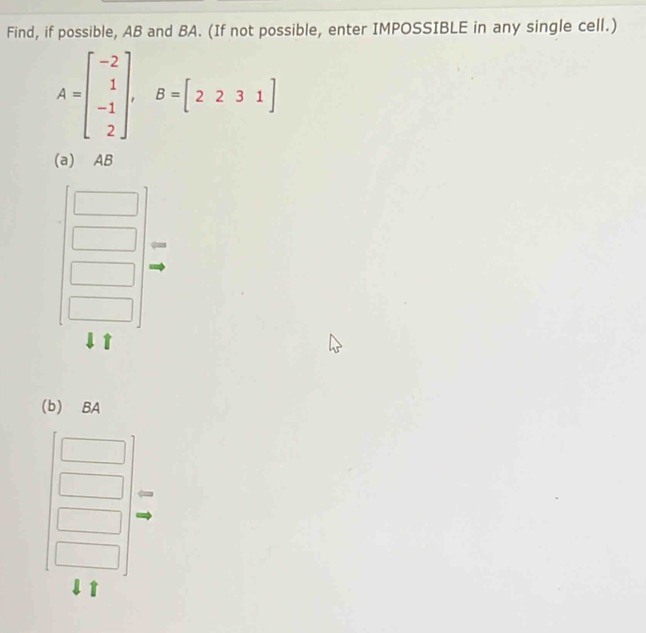 Find, if possible, AB and BA. (If not possible, enter IMPOSSIBLE in any single cell.)
A=beginbmatrix -2 1 -1 2endbmatrix , B=[2231]
(a) AB
(b) BA