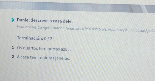 Daniel descreve a casa dele. 
Instrucciones: Corriga la oración. Haga clic en la(s) palabra(s) incorrecta(s). Escriba la(s) pala 
Terminación: 0 / 2 
1Os quartos têm portas azul . 
2 A casa tem muintas janelas.