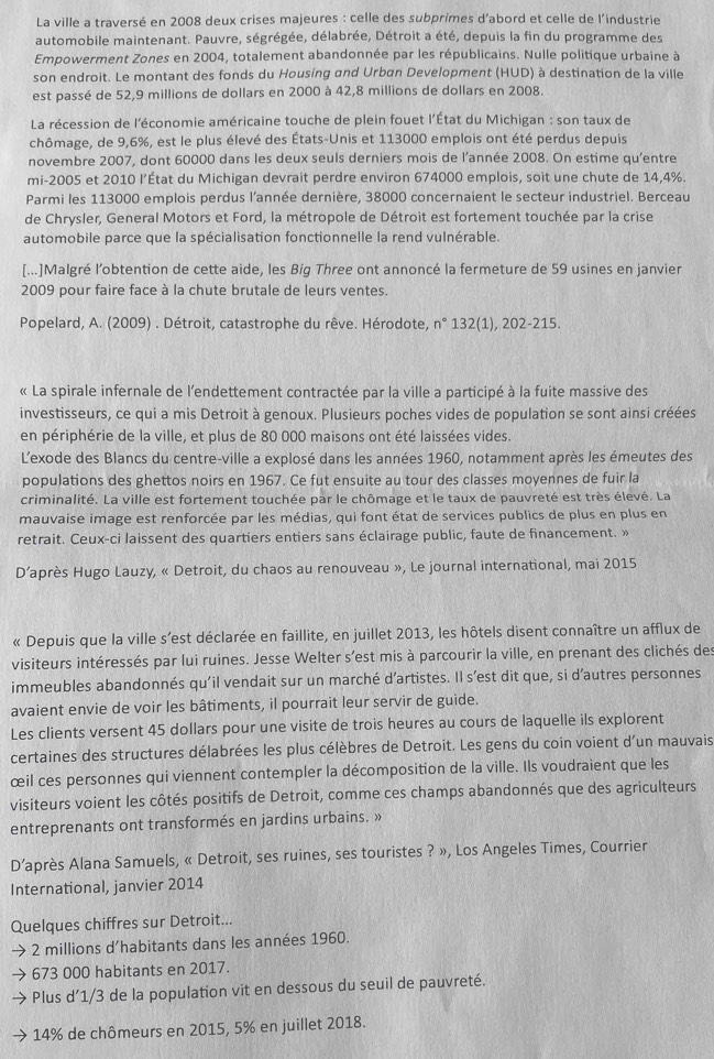 La ville a traversé en 2008 deux crises majeures : celle des subprimes d'abord et celle de l'industrie
automobile maintenant. Pauvre, ségrégée, délabrée, Détroit a été, depuis la fin du programme des
Empowerment Zones en 2004, totalement abandonnée par les républicains. Nulle politique urbaine à
son endroit. Le montant des fonds du Housing and Urban Development (HUD) à destination de la ville
est passé de 52,9 millions de dollars en 2000 à 42,8 millions de dollars en 2008.
La récession de l'économie américaine touche de plein fouet l'État du Michigan : son taux de
chômage, de 9,6%, est le plus élevé des États-Unis et 113000 emplois ont été perdus depuis
novembre 2007, dont 60000 dans les deux seuls derniers mois de l'année 2008. On estime qu'entre
mi-2005 et 2010 l’État du Michigan devrait perdre environ 674000 emplois, soit une chute de 14,4%.
Parmi les 113000 emplois perdus l'année dernière, 38000 concernaient le secteur industriel. Berceau
de Chrysler, General Motors et Ford, la métropole de Détroit est fortement touchée par la crise
automobile parce que la spécialisation fonctionnelle la rend vulnérable.
[...]Malgré l’obtention de cette aide, les Big Three ont annoncé la fermeture de 59 usines en janvier
2009 pour faire face à la chute brutale de leurs ventes.
Popelard, A. (2009) . Détroit, catastrophe du rêve. Hérodote, n° 132(1), 202-215.
« La spirale infernale de l'endettement contractée par la ville a participé à la fuite massive des
investisseurs, ce qui a mis Detroit à genoux. Plusieurs poches vides de population se sont ainsi créées
en périphérie de la ville, et plus de 80 000 maisons ont été laissées vides.
L'exode des Blancs du centre-ville a explosé dans les années 1960, notamment après les émeutes des
populations des ghettos noirs en 1967. Ce fut ensuite au tour des classes moyennes de fuir la
criminalité. La ville est fortement touchée par le chômage et le taux de pauvreté est très élevé. La
mauvaise image est renforcée par les médias, qui font état de services publics de plus en plus en
retrait. Ceux-ci laissent des quartiers entiers sans éclairage public, faute de financement. »
D’après Hugo Lauzy, « Detroit, du chaos au renouveau », Le journal international, mai 2015
« Depuis que la ville s’est déclarée en faillite, en juillet 2013, les hôtels disent connaître un afflux de
visiteurs intéressés par lui ruines. Jesse Welter s’est mis à parcourir la ville, en prenant des clichés des
immeubles abandonnés qu'il vendait sur un marché d’artistes. Il s’est dit que, si d’autres personnes
avaient envie de voir les bâtiments, il pourrait leur servir de guide.
Les clients versent 45 dollars pour une visite de trois heures au cours de laquelle ils explorent
certaines des structures délabrées les plus célèbres de Detroit. Les gens du coin voient d'un mauvais
œil ces personnes qui viennent contempler la décomposition de la ville. Ils voudraient que les
visiteurs voient les côtés positifs de Detroit, comme ces champs abandonnés que des agriculteurs
entreprenants ont transformés en jardins urbains. »
D’après Alana Samuels, « Detroit, ses ruines, ses touristes ? », Los Angeles Times, Courrier
International, janvier 2014
Quelques chiffres sur Detroit...
2 millions d'habitants dans les années 1960.
673 000 habitants en 2017.
Plus d’1/3 de la population vit en dessous du seuil de pauvreté.
14% de chômeurs en 2015, 5% en juillet 2018.