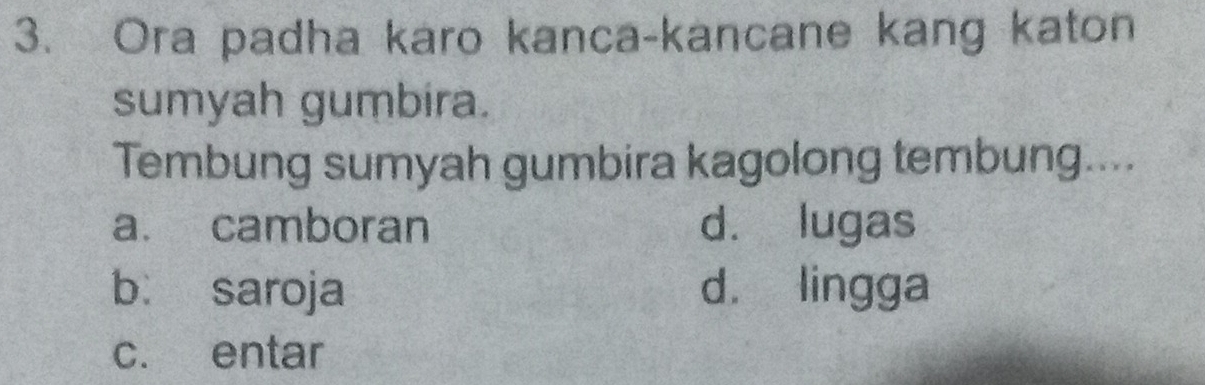 Ora padha karo kanca-kancane kang katon
sumyah gumbira.
Tembung sumyah gumbira kagolong tembung....
a. camboran d. lugas
bì saroja d. lingga
c. entar