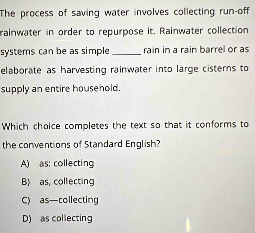 The process of saving water involves collecting run-off
rainwater in order to repurpose it. Rainwater collection
systems can be as simple _rain in a rain barrel or as
elaborate as harvesting rainwater into large cisterns to
supply an entire household.
Which choice completes the text so that it conforms to
the conventions of Standard English?
A) as: collecting
B) as, collecting
C) as—collecting
D) as collecting