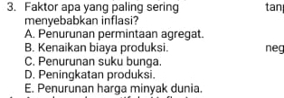 Faktor apa yang paling sering tan
menyebabkan inflasi?
A. Penurunan permintaan agregat.
B. Kenaikan biaya produksi. neg
C. Penurunan suku bunga.
D. Peningkatan produksi.
E. Penurunan harga minyak dunia.