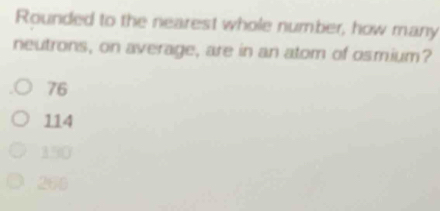 Rounded to the nearest whole number, how many
neutrons, on average, are in an atom of osmium?
76
114
150
260