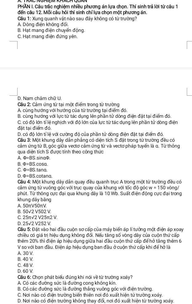 TRÁC NGHIệM KHáCH QUAN
PHÄN I. Câu trắc nghiệm nhiều phương án lựa chọn. Thí sinh trả lời từ câu 1
đến câu 12. Mỗi câu hỏi thí sinh chỉ lựa chọn một phương án.
Câu 1: Xung quanh vật nào sau đây không có từ trường?
A. Dòng điện không đối.
B. Hạt mang điện chuyển động.
C. Hạt mang điện đứng yên.
D. Nam châm chữ U.
Câu 2: Cảm ứng từ tại một điểm trong từ trường
A. cùng hướng với hướng của từ trường tại điểm đó.
B. cùng hướng với lực từ tác dụng lên phần tử dòng điện đặt tại điểm đó.
C. có độ lớn tỉ lệ nghịch với độ lớn của lực từ tác dụng lên phần tử dòng điện
đặt tại điểm đó.
D. có độ lớn tỉ lệ với cường độ của phần tử dòng điện đặt tại điểm đó.
Câu 3: Một khung dây dẫn phẳng có diện tích S đặt trong từ trường đều có
cảm ứng từ B, góc giữa vectơ cảm ứng từ và vectơ pháp tuyến là α. Từ thông
qua diện tích S được tính theo công thức
A. Phi =BS.sinα.
B. Phi =BS.cos alpha .
C. Phi =BS.ta na.
D. Phi =BS C cotanα.
Câu 4: Một khung dây dẫn quay đều quanh trục A trong một từ trường đều có
cảm ứng từ vuông góc với trục quay của khung với tốc độ góc w=150 vòng/
phút. Từ thông cực đại qua khung dây là 10 Wb. Suất điện động cực đại trong
khung dây bằng
A. 50π V50π V.
B. 50sqrt(2)V502V.
C. 25π sqrt(2)V25π 2V.
D. 25surd 2V252V.
Câu 5:D vặt vào hai đầu cuộn sơ cấp của máy biến áp lí tưởng một điện áp xoay
chiều có giá trị hiệu dụng không đổi. Nếu tăng số vòng dây của cuộn thứ cấp
thêm 20% thì điện áp hiệu dụng giữa hai đầu cuộn thứ cấp để hở tăng thêm 6
V so với ban đầu. Điện áp hiệu dụng ban đầu ở cuộn thứ cấp khi để hở là
A. 30 V.
B. 40 V.
C. 48 V.
D. 60 V.
Câu 6: Chọn phát biểu đúng khi nói về từ trường xoáy?
A. Có các đường sức là đường cong không kín.
B. Có các đường sức là đường thẳng vuông góc với điện trường.
C. Nơi nào có điện trường biến thiên nơi đó xuất hiện từ trường xoáy.
D. Nơi nào có điện trường không thay đổi, nơi đó xuất hiện từ trường xoáy.