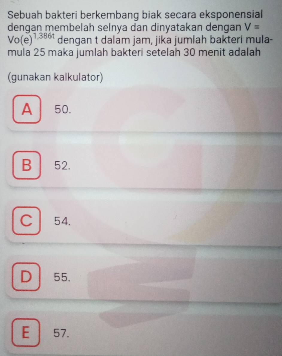 Sebuah bakteri berkembang biak secara eksponensial
dengan membelah selnya dan dinyatakan dengan V=
Vo(e)^1,386t dengan t dalam jam, jika jumlah bakteri mula-
mula 25 maka jumlah bakteri setelah 30 menit adalah
(gunakan kalkulator)
A 50.
B ₹52.
C 54.
D 55.
E 57.