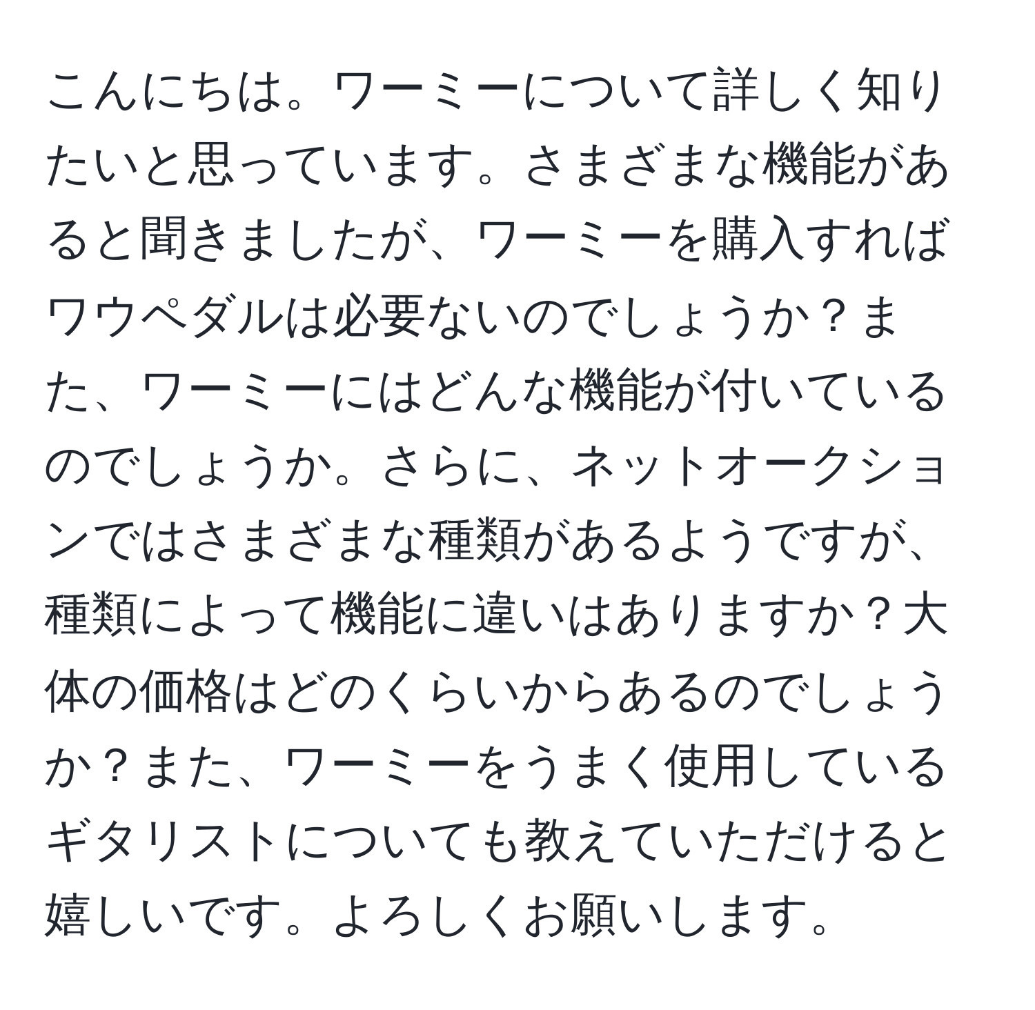 こんにちは。ワーミーについて詳しく知りたいと思っています。さまざまな機能があると聞きましたが、ワーミーを購入すればワウペダルは必要ないのでしょうか？また、ワーミーにはどんな機能が付いているのでしょうか。さらに、ネットオークションではさまざまな種類があるようですが、種類によって機能に違いはありますか？大体の価格はどのくらいからあるのでしょうか？また、ワーミーをうまく使用しているギタリストについても教えていただけると嬉しいです。よろしくお願いします。